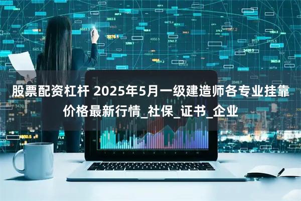 股票配资杠杆 2025年5月一级建造师各专业挂靠价格最新行情_社保_证书_企业