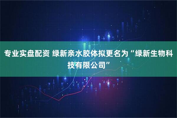 专业实盘配资 绿新亲水胶体拟更名为“绿新生物科技有限公司”