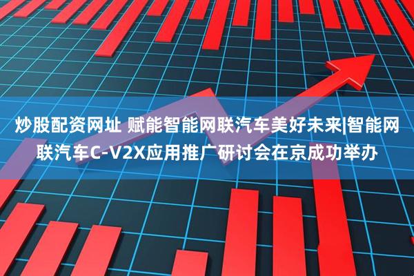 炒股配资网址 赋能智能网联汽车美好未来|智能网联汽车C-V2X应用推广研讨会在京成功举办