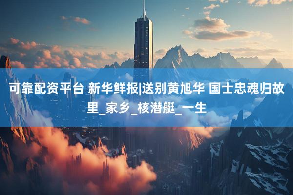 可靠配资平台 新华鲜报|送别黄旭华 国士忠魂归故里_家乡_核潜艇_一生