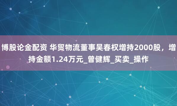 博股论金配资 华贸物流董事吴春权增持2000股，增持金额1.24万元_曾健辉_买卖_操作