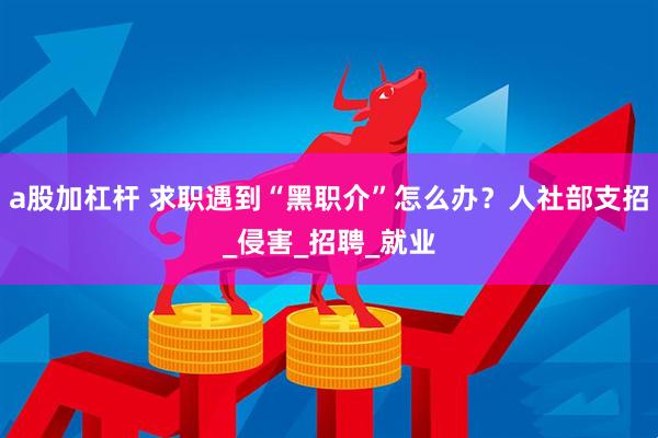 a股加杠杆 求职遇到“黑职介”怎么办？人社部支招_侵害_招聘_就业