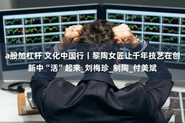 a股加杠杆 文化中国行丨黎陶女匠让千年技艺在创新中“活”起来_刘梅珍_制陶_付美斌