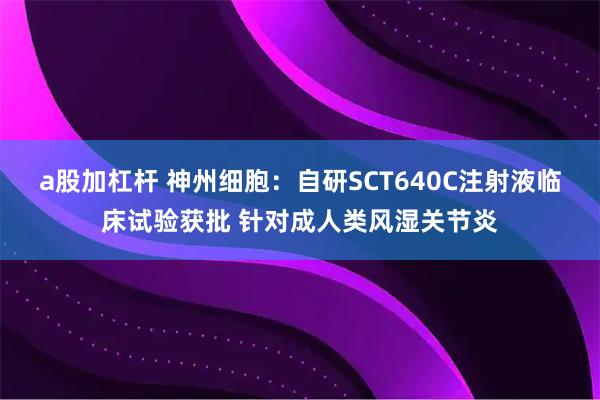 a股加杠杆 神州细胞：自研SCT640C注射液临床试验获批 针对成人类风湿关节炎