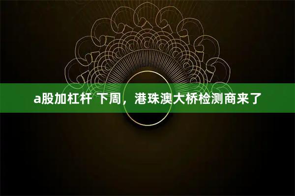 a股加杠杆 下周，港珠澳大桥检测商来了