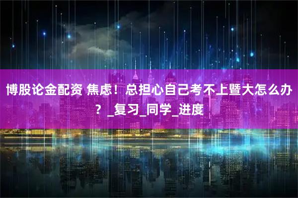 博股论金配资 焦虑！总担心自己考不上暨大怎么办？_复习_同学_进度
