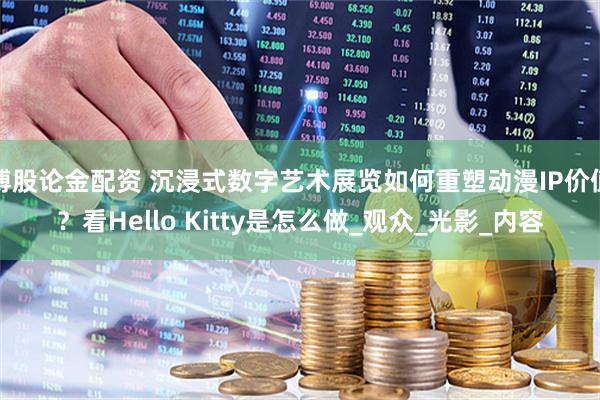 博股论金配资 沉浸式数字艺术展览如何重塑动漫IP价值？看Hello Kitty是怎么做_观众_光影_内容