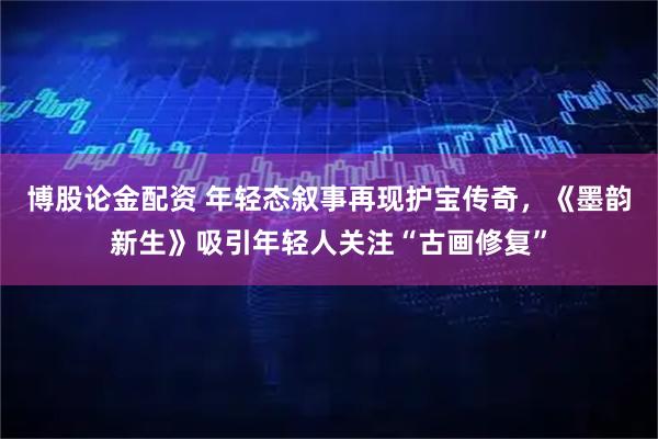 博股论金配资 年轻态叙事再现护宝传奇，《墨韵新生》吸引年轻人关注“古画修复”