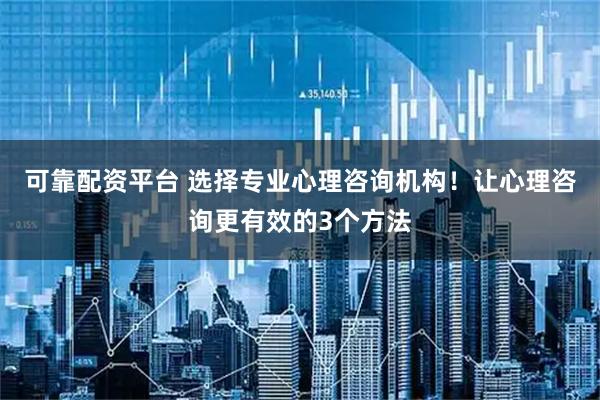 可靠配资平台 选择专业心理咨询机构！让心理咨询更有效的3个方法