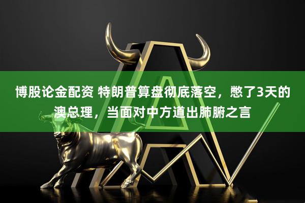 博股论金配资 特朗普算盘彻底落空，憋了3天的澳总理，当面对中方道出肺腑之言