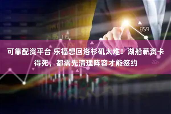 可靠配资平台 乐福想回洛杉矶太难！湖船薪资卡得死，都需先清理阵容才能签约