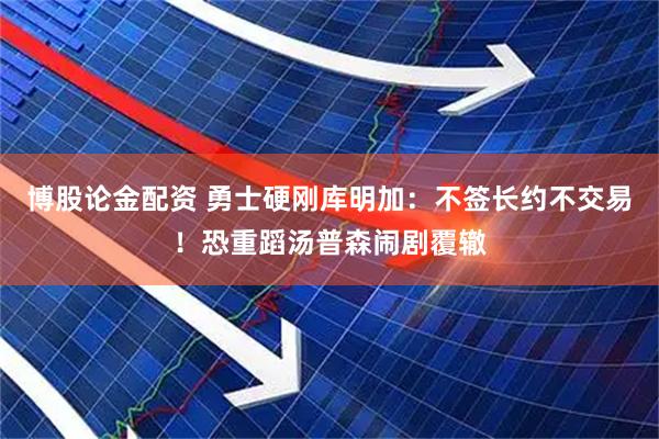 博股论金配资 勇士硬刚库明加：不签长约不交易！恐重蹈汤普森闹剧覆辙