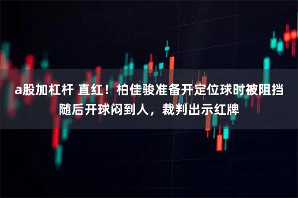 a股加杠杆 直红！柏佳骏准备开定位球时被阻挡随后开球闷到人，裁判出示红牌