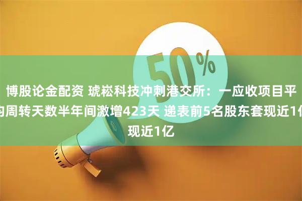 博股论金配资 琥崧科技冲刺港交所：一应收项目平均周转天数半年间激增423天 递表前5名股东套现近1亿