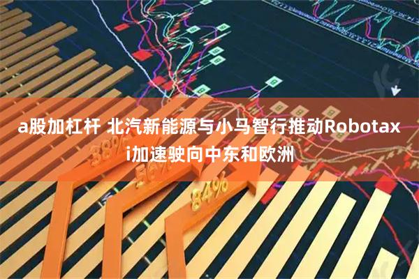 a股加杠杆 北汽新能源与小马智行推动Robotaxi加速驶向中东和欧洲