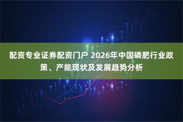 配资专业证券配资门户 2026年中国磷肥行业政策、产能现状及发展趋势分析
