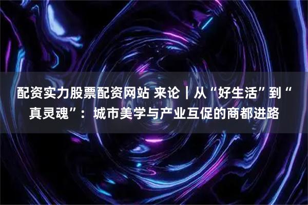 配资实力股票配资网站 来论｜从“好生活”到“真灵魂”：城市美学与产业互促的商都进路