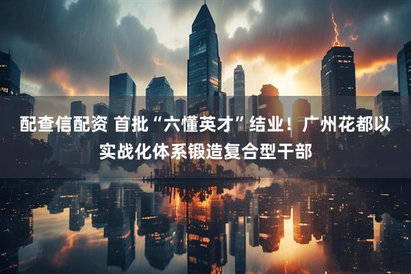 配查信配资 首批“六懂英才”结业!广州花都以实战化体系锻造复合型干部