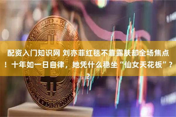 配资入门知识网 刘亦菲红毯不靠露肤却全场焦点！十年如一日自律，她凭什么稳坐“仙女天花板”？