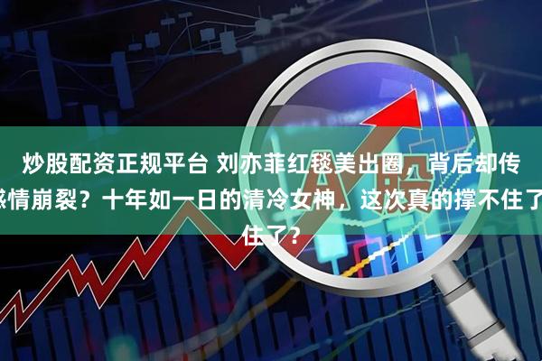 炒股配资正规平台 刘亦菲红毯美出圈，背后却传感情崩裂？十年如一日的清冷女神，这次真的撑不住了？