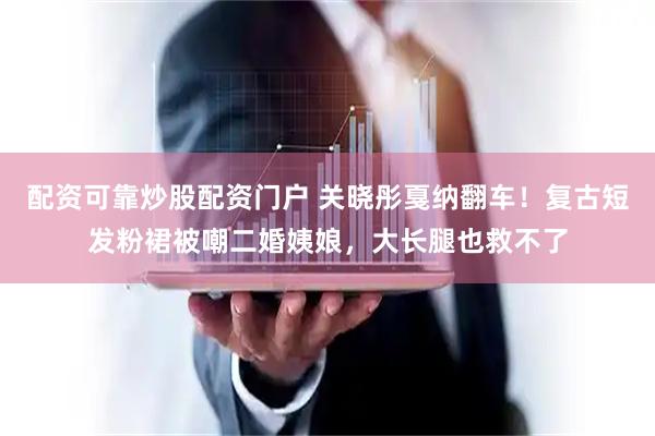配资可靠炒股配资门户 关晓彤戛纳翻车！复古短发粉裙被嘲二婚姨娘，大长腿也救不了