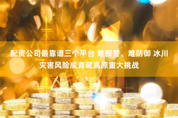 配资公司最靠谱三个平台 难预警、难防御 冰川灾害风险成青藏高原重大挑战