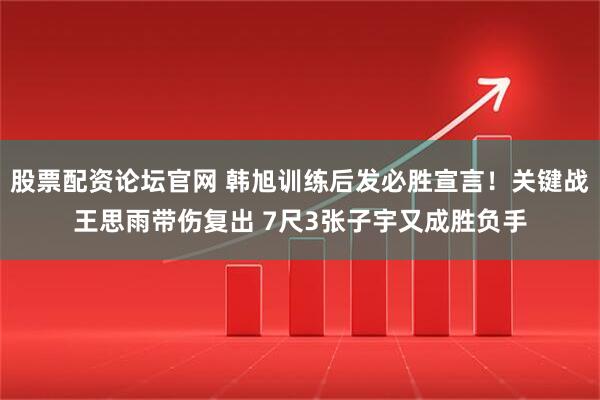股票配资论坛官网 韩旭训练后发必胜宣言！关键战王思雨带伤复出 7尺3张子宇又成胜负手