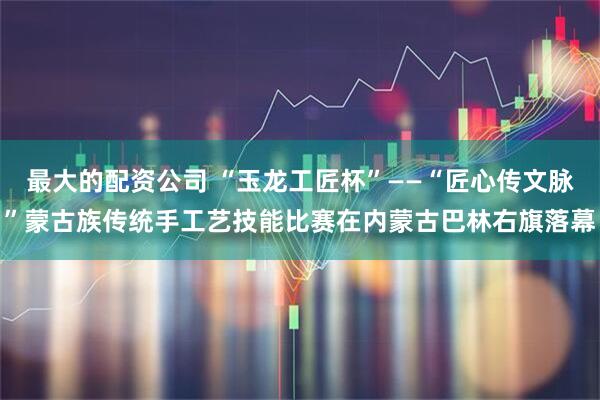 最大的配资公司 “玉龙工匠杯”——“匠心传文脉”蒙古族传统手工艺技能比赛在内蒙古巴林右旗落幕