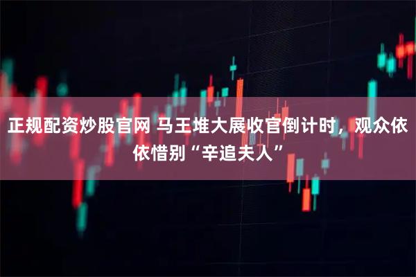 正规配资炒股官网 马王堆大展收官倒计时，观众依依惜别“辛追夫人”