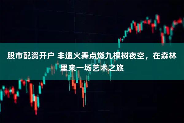 股市配资开户 非遗火舞点燃九棵树夜空，在森林里来一场艺术之旅